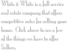 White & White is a full service real estate company that offers competitive rates for selling your home.  Click above to see a few of the things we have to offer Sellers.