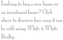 Looking to buy a new home or an investment home? Click above to discover how easy it can be with using White & White Realty.