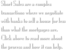 Short Sales are a complex transactions where we negotiate with banks to sell a house for less than what the mortgages are. Click above to read more about the process and how it can help.