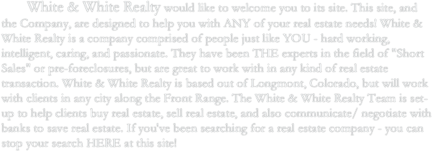    	White & White Realty would like to welcome you to its site. This site, and the Company, are designed to help you with ANY of your real estate needs! White & White Realty is a company comprised of people just like YOU - hard working, intelligent, caring, and passionate. They have been THE experts in the field of "Short Sales" or pre-foreclosures, but are great to work with in any kind of real estate transaction. White & White Realty is based out of Longmont, Colorado, but will work with clients in any city along the Front Range. The White & White Realty Team is set-up to help clients buy real estate, sell real estate, and also communicate/ negotiate with banks to save real estate. If you've been searching for a real estate company - you can stop your search HERE at this site!