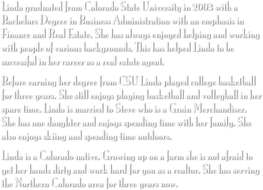 Linda graduated from Colorado State University in 2003 with a Bachelors Degree in Business Administration with an emphasis in Finance and Real Estate. She has always enjoyed helping and working with people of various backgrounds. This has helped Linda to be successful in her career as a real estate agent.
Before earning her degree from CSU Linda played college basketball for three years. She still enjoys playing basketball and volleyball in her spare time. Linda is married to Steve who is a Grain Merchandiser. She has one daughter and enjoys spending time with her family. She also enjoys skiing and spending time outdoors.
Linda is a Colorado native. Growing up on a farm she is not afraid to get her hands dirty and work hard for you as a realtor. She has serving the Northern Colorado area for three years now.